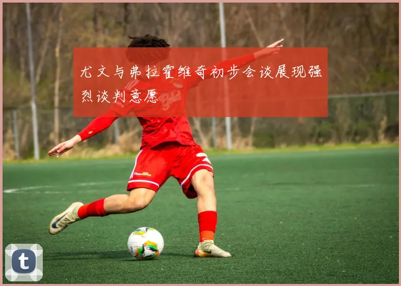 尤文与弗拉霍维奇初步会谈展现强烈谈判意愿