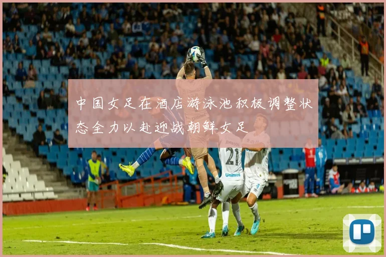 中国女足在酒店游泳池积极调整状态全力以赴迎战朝鲜女足
