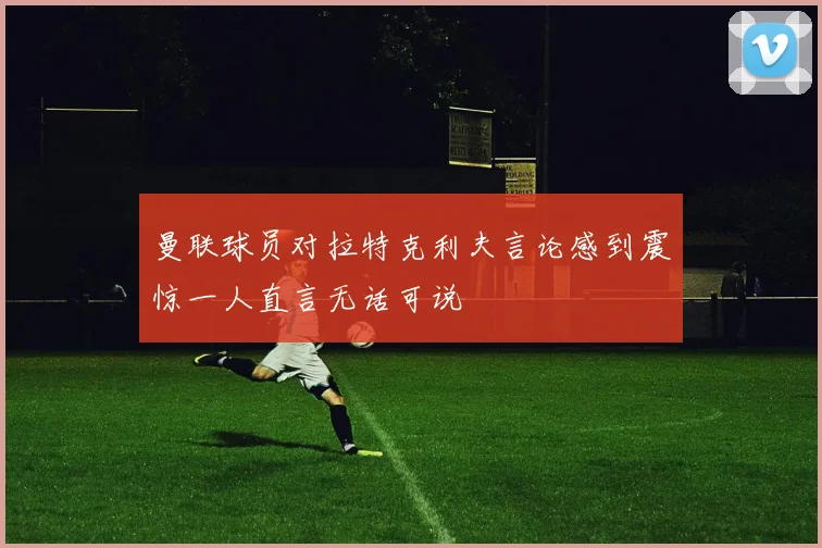 曼联球员对拉特克利夫言论感到震惊一人直言无话可说
