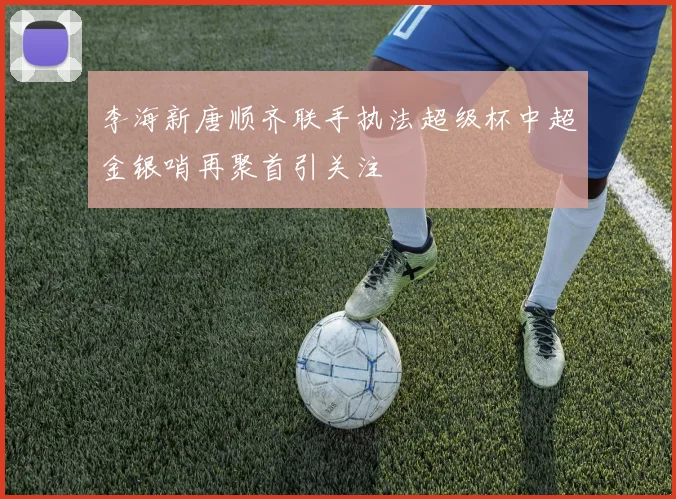 李海新唐顺齐联手执法超级杯中超金银哨再聚首引关注
