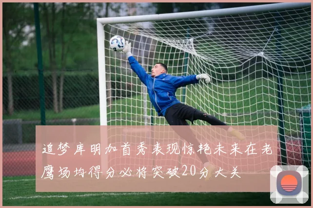 追梦库明加首秀表现惊艳未来在老鹰场均得分必将突破20分大关