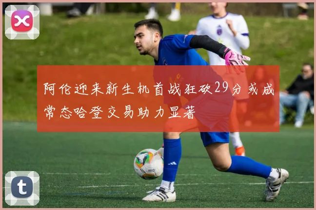 阿伦迎来新生机首战狂砍29分或成常态哈登交易助力显著