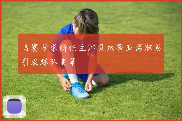 马赛寻求新任主帅贝纳蒂亚离职或引发球队变革