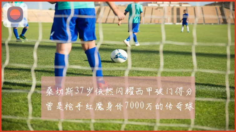 桑切斯37岁依然闪耀西甲破门得分曾是枪手红魔身价7000万的传奇球星