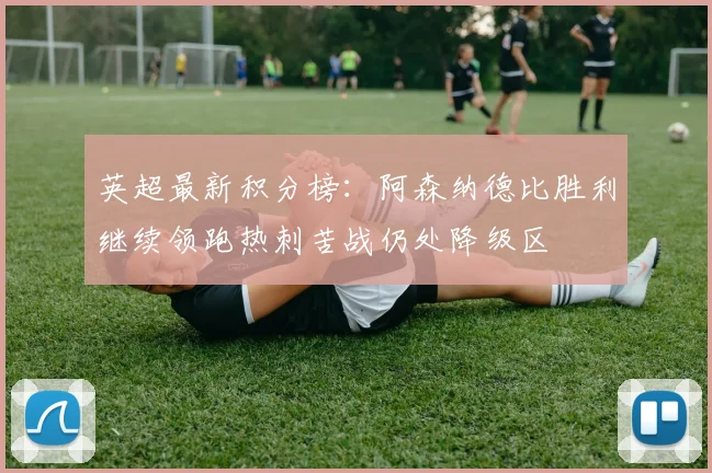 英超最新积分榜：阿森纳德比胜利继续领跑热刺苦战仍处降级区