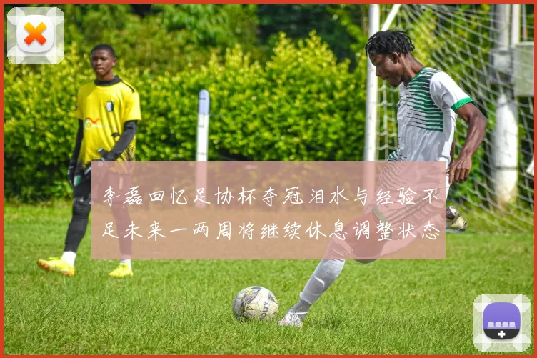 李磊回忆足协杯夺冠泪水与经验不足未来一两周将继续休息调整状态