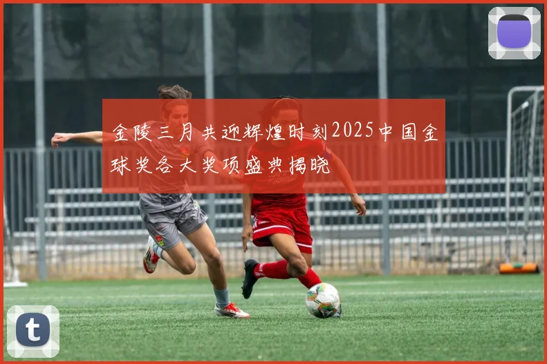 金陵三月共迎辉煌时刻2025中国金球奖各大奖项盛典揭晓