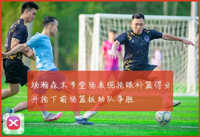 杨瀚森末节登场表现抢眼补篮得分并抢下前场篮板助队争胜