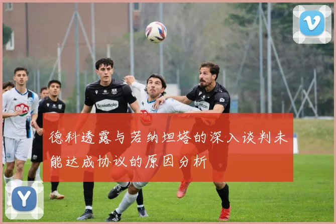 德科透露与若纳坦塔的深入谈判未能达成协议的原因分析