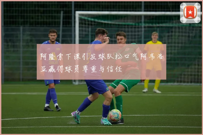 阿隆索下课引发球队松口气阿韦洛亚赢得球员尊重与信任