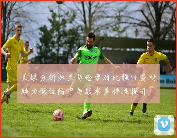 美媒分析加兰与哈登对比强壮身材助力低位防守与战术多样性提升